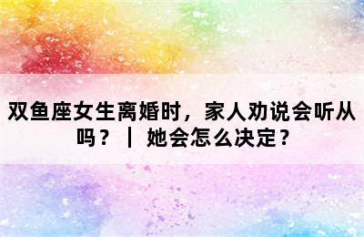 双鱼座女生离婚时，家人劝说会听从吗？｜ 她会怎么决定？